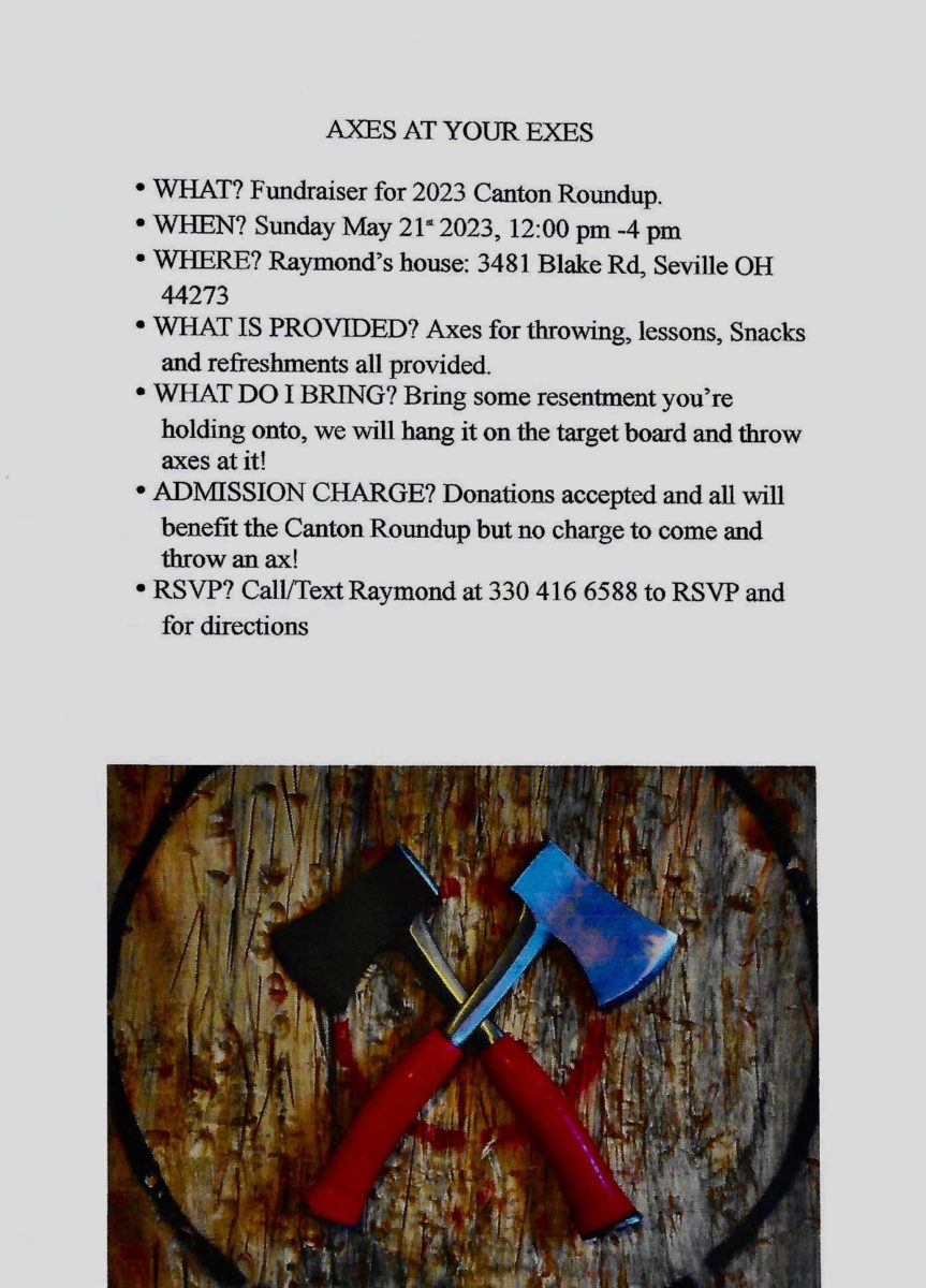• WHAT? Fundraiser for 2023 Canton Roundup. • WHEN? Sunday May 21 2023, 12:00 pm -4 pm • WHERE? Raymond's house: 3481 Blake Rd, Seville OH 44273 • WHAT IS PROVIDED? Axes for throwing, lessons, Snacks and refreshments all provided. • WHAT DO I BRING? Bring some resentment you're holding onto, we will hang it on the target board and throw axes at it! • ADMISSION CHARGE? Donations accepted and all will benefit the Canton Roundup but no charge to come and throw an ax! • RSVP? Call/Text Raymond at 330 416 6588 to RSVP and for directions